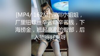 [MP4/ 162M] 深圳小姐姐，厂里钮螺丝辛苦赚辛苦钱，下海捞金，翘起高高的臀部，后入插得好爽呀