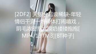 [2DF2] 天狼台超级稀缺-年轻情侣干完一炮裸体打闹嘻戏，阴毛浓密抠穴摸奶搂搂抱抱[MP4/137MB][BT种子]