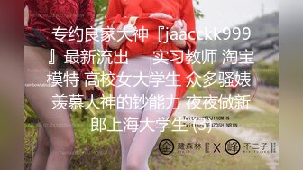 专约良家大神『jaacckk999』最新流出❤️实习教师 淘宝模特 高校女大学生 众多骚婊 羡慕大神的钞能力 夜夜做新郎上海大学生 (3)