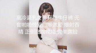 高冷豪乳女神开档牛仔裤 无套啪啪做爱口爆做爱 爆射吞精 正侧面双视角 完美露脸