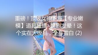 重磅！顶级女神下海【专业嫩模】道具狂插~爽到发晕！这个实在太极品，全身雪白 (2)