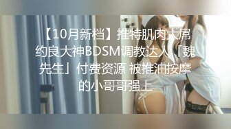 【10月新档】推特肌肉大屌约良大神BDSM调教达人「魏先生」付费资源 被推油按摩的小哥哥强上