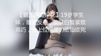 【霸王茶姬探花】19岁学生妹，眼镜反差，皮肤白皙紧致乖巧，女上位摇摆的欲仙欲死！