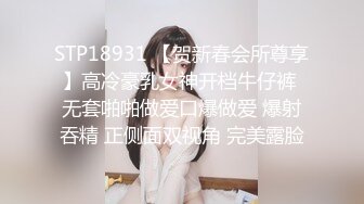 STP18931 【贺新春会所尊享】高冷豪乳女神开档牛仔裤 无套啪啪做爱口爆做爱 爆射吞精 正侧面双视角 完美露脸