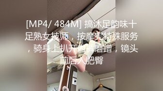 [MP4/ 484M] 搞沐足韵味十足熟女技师，按摩完特殊服务，骑身上扒开内裤磨蹭，镜头前后入肥臀