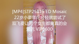 [MP4]STP29015 ED Mosaic 22岁小豪年纪轻轻就尝试了双飞要让两个女生都爽真的会累死 VIP0600