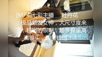 [MP4]七彩主播❤️牡丹花❤️：极品紫发女神，大尺寸度来了，粉嫩的很啊，超多露逼高清镜头，切勿错过！！