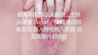 最美韩国TS逆天颜值公主极品闺蜜 Sugar 户外街角自慰被发现 路人提枪刺入后庭 双双高潮内射喷发