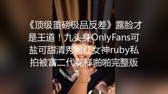 《顶级重磅极品反差》露脸才是王道！九头身OnlyFans可盐可甜清秀网红女神ruby私拍被富二代花样啪啪完整版