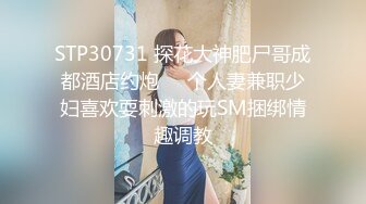 STP30731 探花大神肥尸哥成都酒店约炮❤️个人妻兼职少妇喜欢耍刺激的玩SM捆绑情趣调教