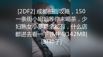 [2DF2] 成都扫街攻略，150一条街小姐姐等你来喝茶，少妇熟女小萝莉全都有，什么店都进去看一下 [MP4/142MB][BT种子]