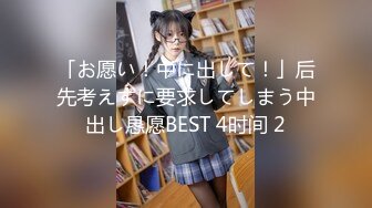 「お愿い！中に出して！」后先考えずに要求してしまう中出し恳愿BEST 4时间 2