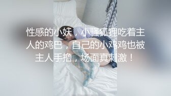 性感的小妖，小骚狐狸吃着主人的鸡巴，自己的小鸡鸡也被主人手撸，场面真刺激！