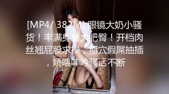 [MP4/ 382M] 眼镜大奶小骚货！丰满身材大肥臀！开档肉丝翘屁股求操，掰穴假屌抽插，娇喘呻吟骚话不断