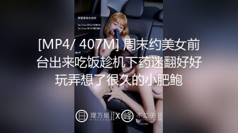 [MP4/ 407M] 周末约美女前台出来吃饭趁机下药迷翻好好玩弄想了很久的小肥鲍