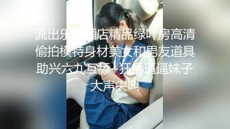 流出乐橙酒店精品绿叶房高清偷拍模特身材美女和男友道具助兴六九互舔~狂插逼逼妹子大声尖叫