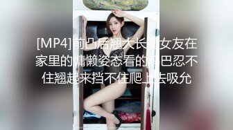 [MP4]前凸后翘大长腿女友在家里的慵懒姿态看的鸡巴忍不住翘起来挡不住爬上去吸允