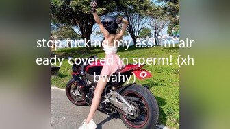 stop fucking my ass! im already covered in sperm! (xhbwahy)