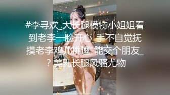 #李寻欢_大长腿模特小姐姐看到老李一脸开心_手不自觉抚摸老李鸡儿挑逗_能交个朋友_？美乳长腿风骚尤物