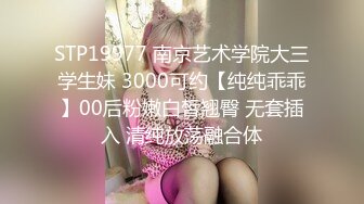 STP19977 南京艺术学院大三学生妹 3000可约【纯纯乖乖】00后粉嫩白皙翘臀 无套插入 清纯放荡融合体