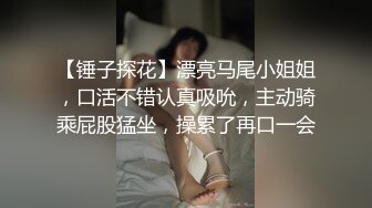 【锤子探花】漂亮马尾小姐姐，口活不错认真吸吮，主动骑乘屁股猛坐，操累了再口一会