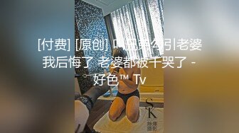 [付费] [原创] 叫兄弟勾引老婆 我后悔了 老婆都被干哭了 - 好色™ Tv