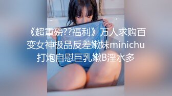 《超重磅??福利》万人求购百变女神极品反差嫩妹minichu打炮自慰巨乳嫩B淫水多