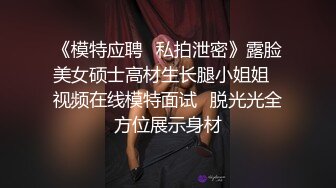 《模特应聘✅私拍泄密》露脸美女硕士高材生长腿小姐姐✅视频在线模特面试✅脱光光全方位展示身材