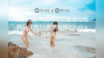 成都二处美鲍嫩妹反差骚母狗极品外围35高潮抽搐叫baba（简芥可约）