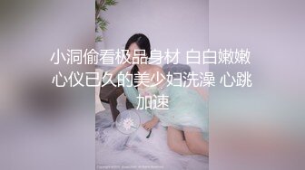 小洞偷看极品身材 白白嫩嫩 心仪已久的美少妇洗澡 心跳加速