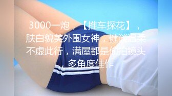 3000一炮，【推车探花】，肤白貌美外围女神，健谈温柔不虚此行，满屋都是偷拍镜头，多角度佳作