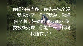 你喝的有点多，你先去洗个澡，我求你了，你听我说，你喝多了啦，好硬啊~啊啊啊~我要被操死啦，你能艹一下我吗我腿软了！