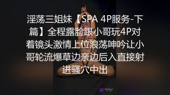 淫荡三姐妹【SPA 4P服务-下篇】全程露脸跟小哥玩4P对着镜头激情上位浪荡呻吟让小哥轮流爆草边亲边后入直接射进骚穴中出