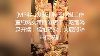 [MP4/ 1.09G] 胖子传媒工作室约熟女带回酒店干，吃饱喝足开操，猛扣骚穴，大屁股骑乘位爆插