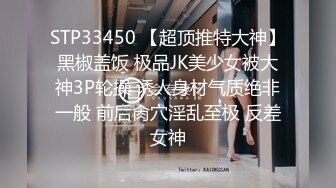 STP33450 【超顶推特大神】黑椒盖饭 极品JK美少女被大神3P轮操 诱人身材气质绝非一般 前后肏穴淫乱至极 反差女神