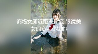 商场女厕近距离偷窥 眼镜美女的多毛小嫩鲍