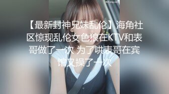 【最新封神兄妹乱伦】海角社区惊现乱伦女色狼在KTV和表哥做了一次 为了哄表哥在宾馆又操了一次