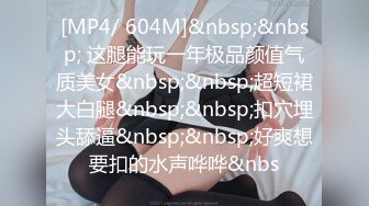 [MP4/ 604M]&nbsp;&nbsp; 这腿能玩一年极品颜值气质美女&nbsp;&nbsp;超短裙大白腿&nbsp;&nbsp;扣穴埋头舔逼&nbsp;&nbsp;好爽想要扣的水声哗哗&nbs