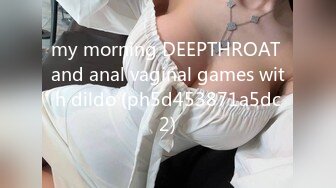 my morning DEEPTHROAT and anal vaginal games with dildo (ph5d453871a5dc2)