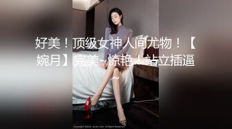 好美！顶级女神人间尤物！【婉月】完美~惊艳！站立插逼~