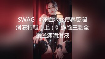 SWAG 《死庫水女僕春藥潤滑液特輯（上）》露臉三點全露塗滿潤滑液