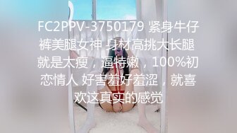 FC2PPV-3750179 紧身牛仔裤美腿女神 身材高挑大长腿 就是太瘦，逼特嫩，100%初恋情人 好害羞好羞涩，就喜欢这真实的感觉