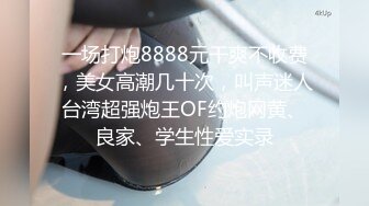 一场打炮8888元干爽不收费，美女高潮几十次，叫声迷人台湾超强炮王OF约炮网黄、良家、学生性爱实录