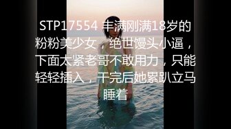 STP17554 丰满刚满18岁的粉粉美少女，绝世馒头小逼，下面太紧老哥不敢用力，只能轻轻插入，干完后她累趴立马睡着