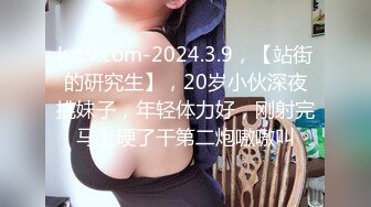 kcf9.com-2024.3.9，【站街的研究生】，20岁小伙深夜挑妹子，年轻体力好，刚射完马上硬了干第二炮嗷嗷叫