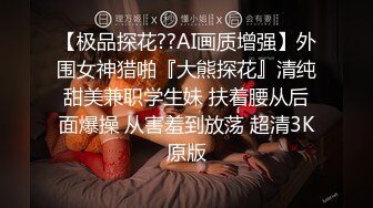 【极品探花??AI画质增强】外围女神猎啪『大熊探花』清纯甜美兼职学生妹 扶着腰从后面爆操 从害羞到放荡 超清3K原版