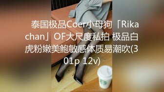 ✨泰国极品Coer小母狗「Rikachan」OF大尺度私拍 极品白虎粉嫩美鲍敏感体质易潮吹(301p 12v)