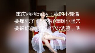 重庆西西baby：我的小骚逼要痒死了，爸爸好痒啊小骚穴要被你肏死了。淫语诱惑，叫床厉害！