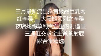 三月最新流出抖音极品巨乳网红李雅❤️大震撼系列之李雅夜店找鸭草到爽歪歪内射逼里❤️三通肛交求金主爸爸射屁眼合集精选