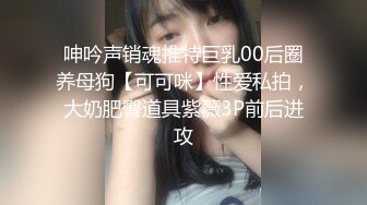 呻吟声销魂推特巨乳00后圈养母狗【可可咪】性爱私拍，大奶肥臀道具紫薇3P前后进攻